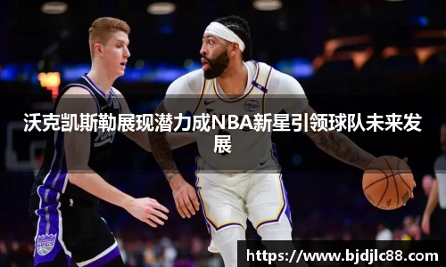 沃克凯斯勒展现潜力成NBA新星引领球队未来发展